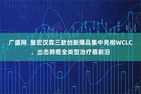广盛网  复宏汉霖三款创新爆品集中亮相WCLC，出击肺癌全类型治疗最前沿
