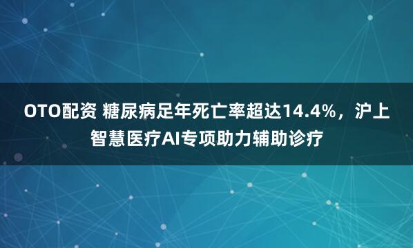OTO配资 糖尿病足年死亡率超达14.4%，沪上智慧医疗AI专项助力辅助诊疗