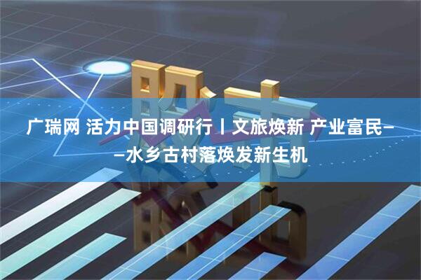 广瑞网 活力中国调研行丨文旅焕新 产业富民——水乡古村落焕发新生机