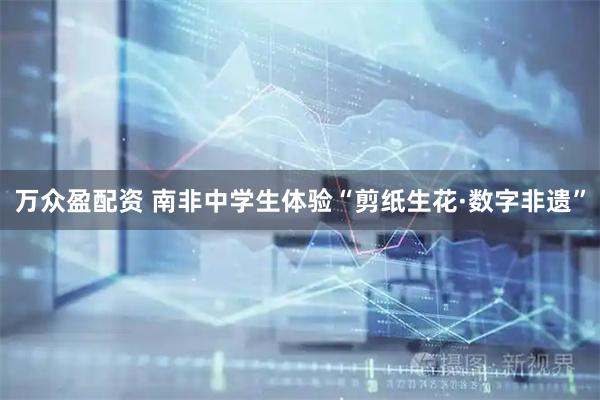 万众盈配资 南非中学生体验“剪纸生花·数字非遗”