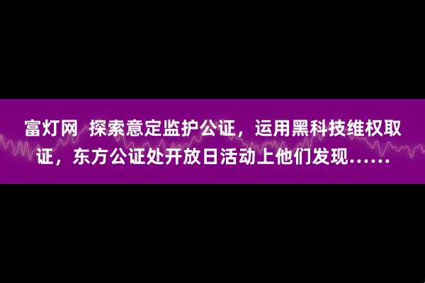 富灯网  探索意定监护公证，运用黑科技维权取证，东方公证处开放日活动上他们发现……