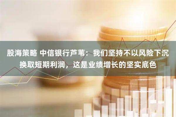 股海策略 中信银行芦苇：我们坚持不以风险下沉换取短期利润，这是业绩增长的坚实底色