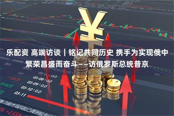 乐配资 高端访谈｜铭记共同历史 携手为实现俄中繁荣昌盛而奋斗——访俄罗斯总统普京