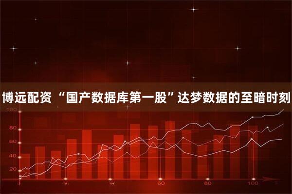 博远配资 “国产数据库第一股”达梦数据的至暗时刻