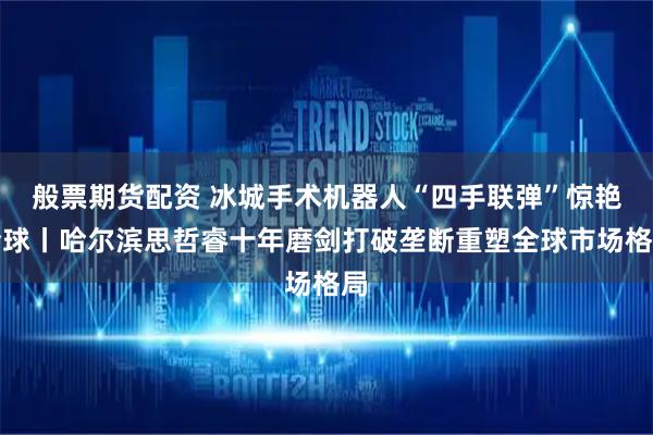 般票期货配资 冰城手术机器人“四手联弹”惊艳全球丨哈尔滨思哲睿十年磨剑打破垄断重塑全球市场格局