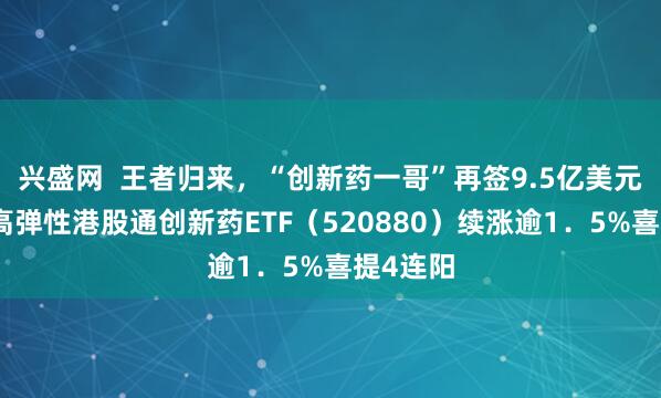 兴盛网  王者归来，“创新药一哥”再签9.5亿美元大单！高弹性港股通创新药ETF（520880）续涨逾1．5%喜提4连阳