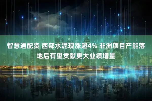 智慧通配资 西部水泥现涨超4% 非洲项目产能落地后有望贡献更大业绩增量