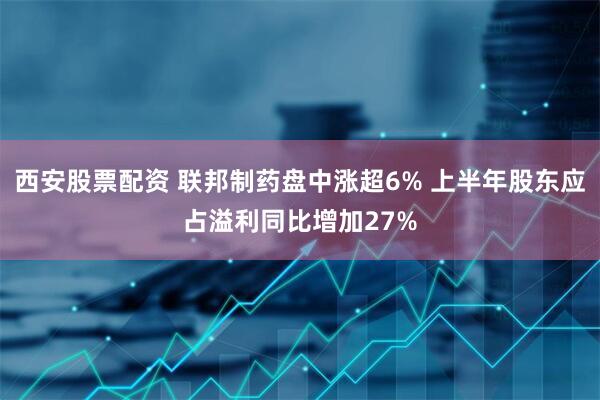 西安股票配资 联邦制药盘中涨超6% 上半年股东应占溢利同比增加27%