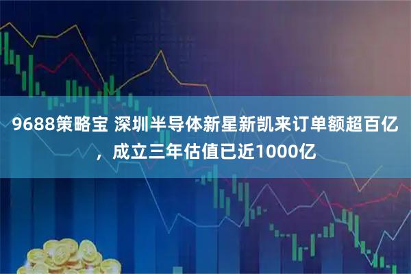 9688策略宝 深圳半导体新星新凯来订单额超百亿，成立三年估值已近1000亿