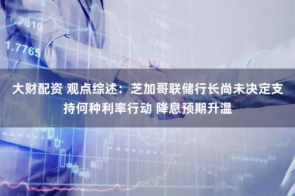 大财配资 观点综述：芝加哥联储行长尚未决定支持何种利率行动 降息预期升温