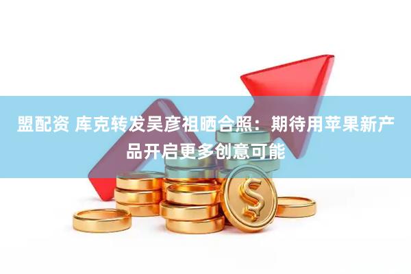 盟配资 库克转发吴彦祖晒合照：期待用苹果新产品开启更多创意可能