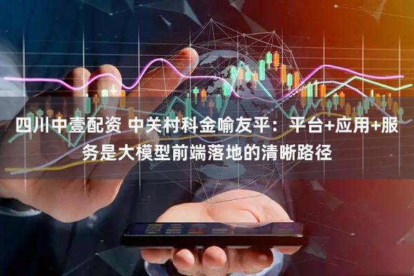 四川中壹配资 中关村科金喻友平：平台+应用+服务是大模型前端落地的清晰路径
