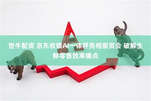 世牛配资 京东收银AI一体秤亮相服贸会 破解生鲜零售效率痛点