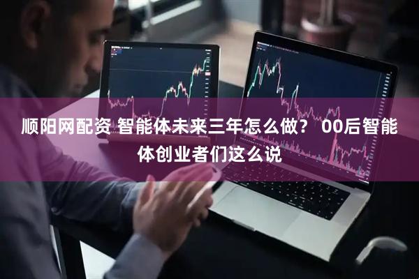 顺阳网配资 智能体未来三年怎么做？ 00后智能体创业者们这么说