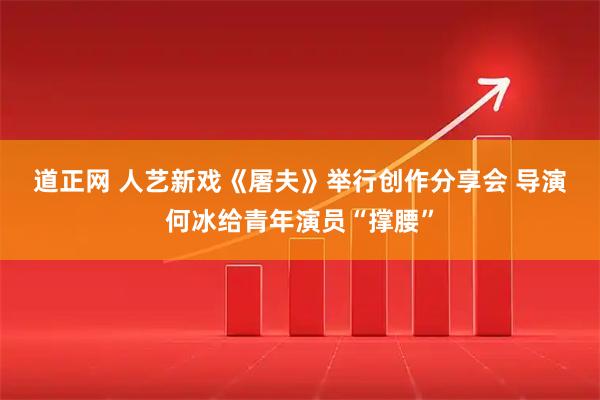 道正网 人艺新戏《屠夫》举行创作分享会 导演何冰给青年演员“撑腰”