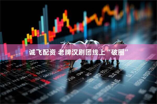 诚飞配资 老牌汉剧团线上“破圈”