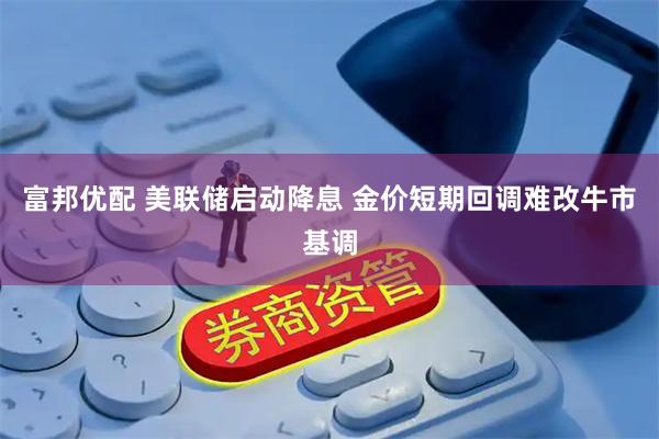 富邦优配 美联储启动降息 金价短期回调难改牛市基调