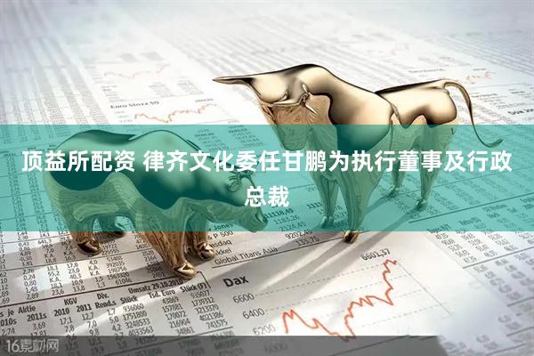 顶益所配资 律齐文化委任甘鹏为执行董事及行政总裁