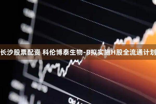 长沙股票配资 科伦博泰生物-B拟实施H股全流通计划