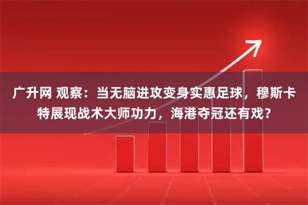 广升网 观察：当无脑进攻变身实惠足球，穆斯卡特展现战术大师功力，海港夺冠还有戏？