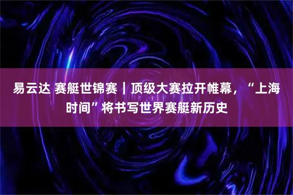 易云达 赛艇世锦赛｜顶级大赛拉开帷幕，“上海时间”将书写世界赛艇新历史