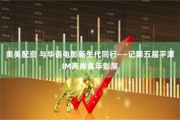 美美配资 与华语电影新生代同行——记第五届平潭IM两岸青年影展