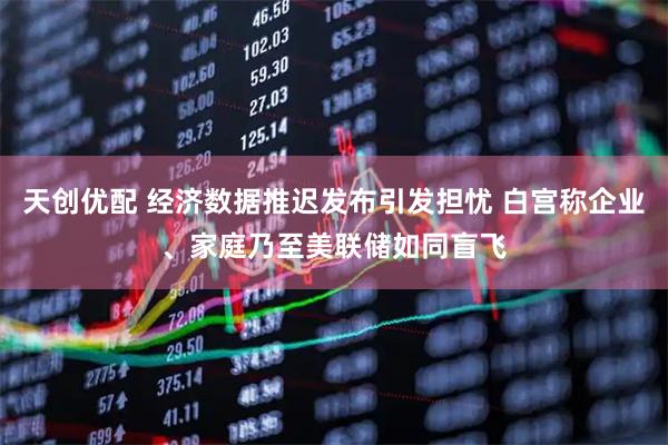 天创优配 经济数据推迟发布引发担忧 白宫称企业、家庭乃至美联储如同盲飞