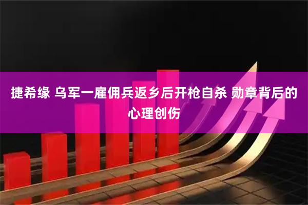 捷希缘 乌军一雇佣兵返乡后开枪自杀 勋章背后的心理创伤