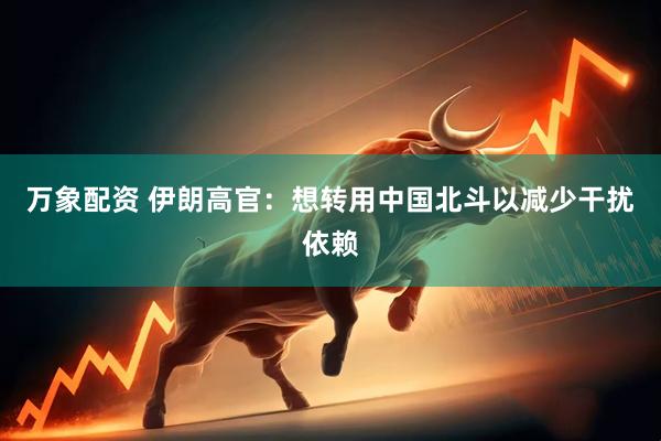 万象配资 伊朗高官：想转用中国北斗以减少干扰依赖