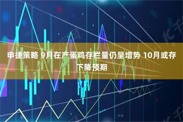 申捷策略 9月在产蛋鸡存栏量仍呈增势 10月或存下降预期