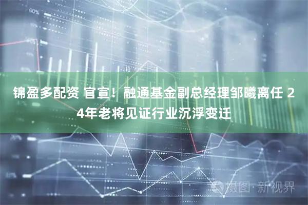 锦盈多配资 官宣！融通基金副总经理邹曦离任 24年老将见证行业沉浮变迁