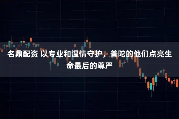 名鼎配资 以专业和温情守护，普陀的他们点亮生命最后的尊严