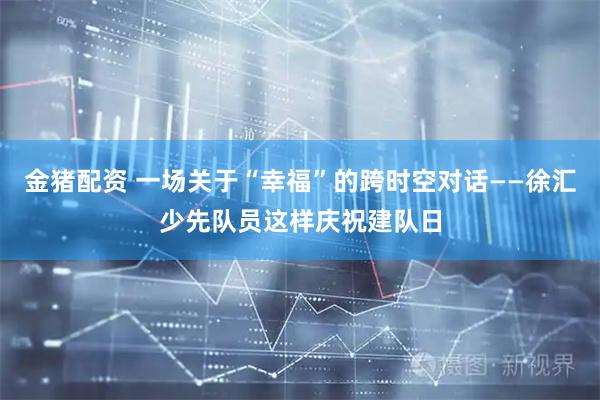 金猪配资 一场关于“幸福”的跨时空对话——徐汇少先队员这样庆祝建队日